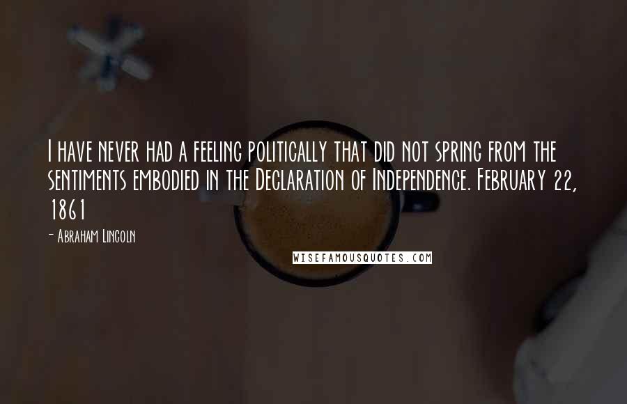 Abraham Lincoln Quotes: I have never had a feeling politically that did not spring from the sentiments embodied in the Declaration of Independence. February 22, 1861