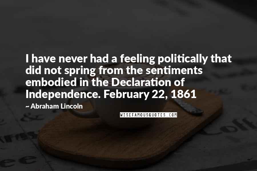Abraham Lincoln Quotes: I have never had a feeling politically that did not spring from the sentiments embodied in the Declaration of Independence. February 22, 1861