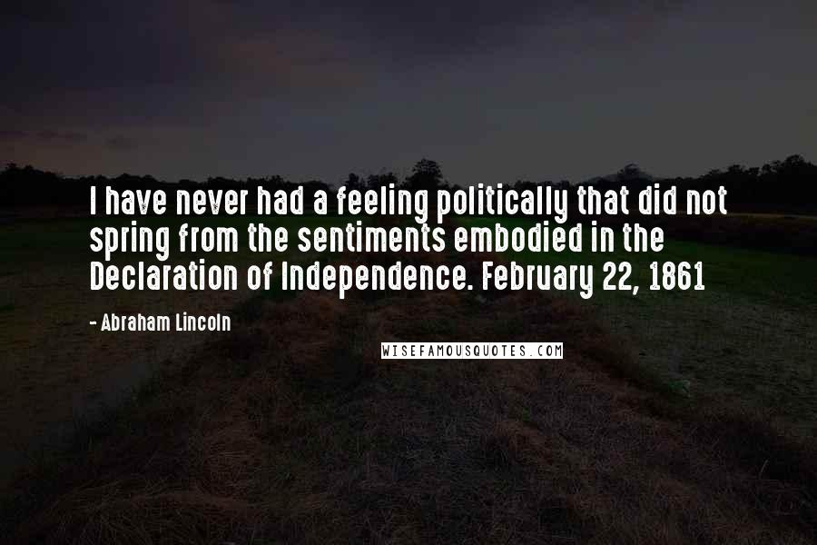 Abraham Lincoln Quotes: I have never had a feeling politically that did not spring from the sentiments embodied in the Declaration of Independence. February 22, 1861