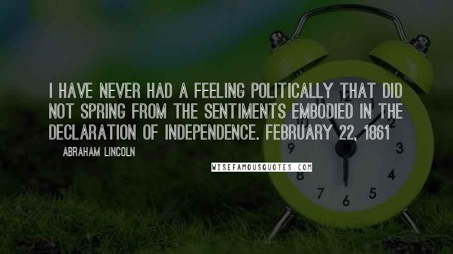 Abraham Lincoln Quotes: I have never had a feeling politically that did not spring from the sentiments embodied in the Declaration of Independence. February 22, 1861