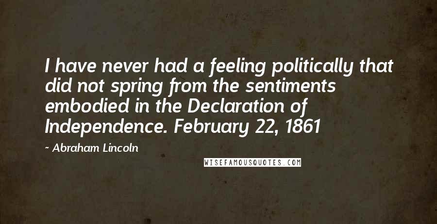 Abraham Lincoln Quotes: I have never had a feeling politically that did not spring from the sentiments embodied in the Declaration of Independence. February 22, 1861