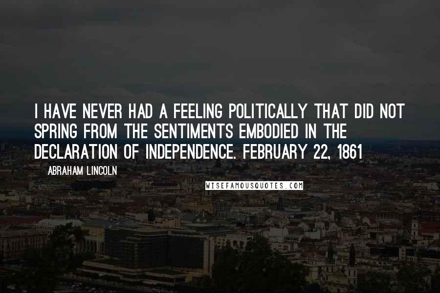 Abraham Lincoln Quotes: I have never had a feeling politically that did not spring from the sentiments embodied in the Declaration of Independence. February 22, 1861