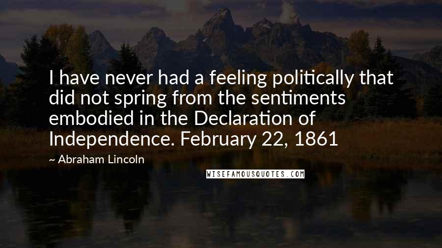 Abraham Lincoln Quotes: I have never had a feeling politically that did not spring from the sentiments embodied in the Declaration of Independence. February 22, 1861