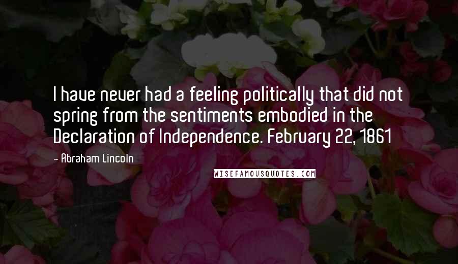 Abraham Lincoln Quotes: I have never had a feeling politically that did not spring from the sentiments embodied in the Declaration of Independence. February 22, 1861