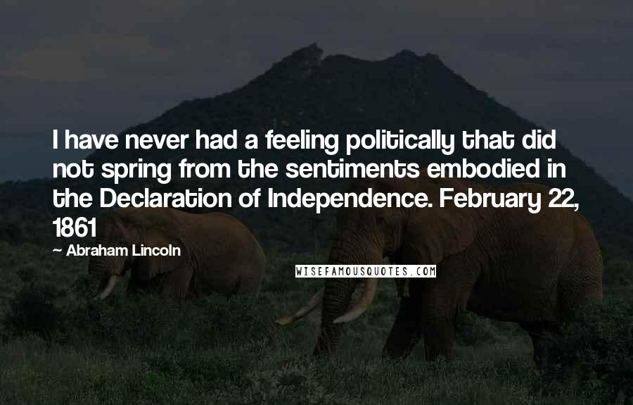 Abraham Lincoln Quotes: I have never had a feeling politically that did not spring from the sentiments embodied in the Declaration of Independence. February 22, 1861