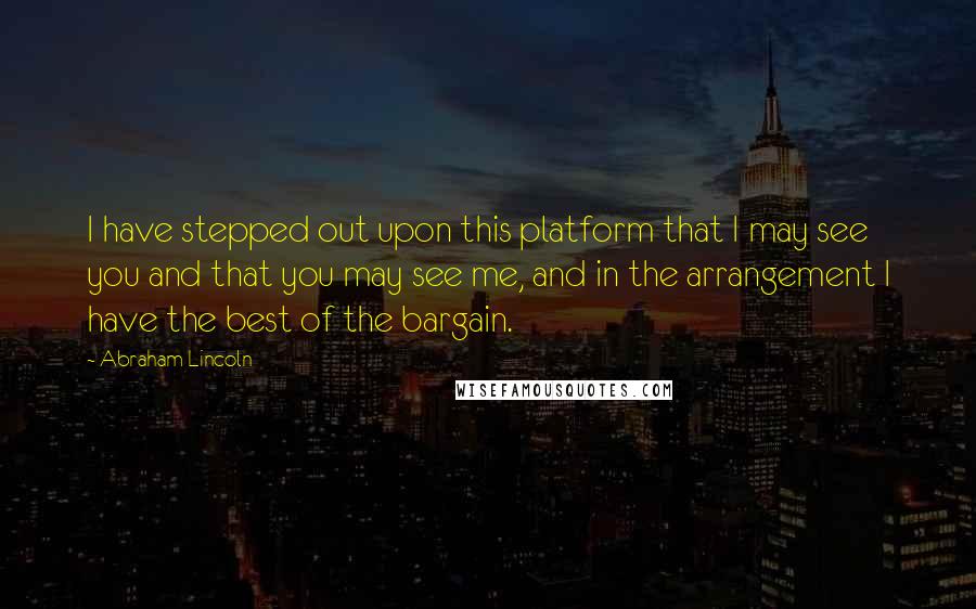 Abraham Lincoln Quotes: I have stepped out upon this platform that I may see you and that you may see me, and in the arrangement I have the best of the bargain.