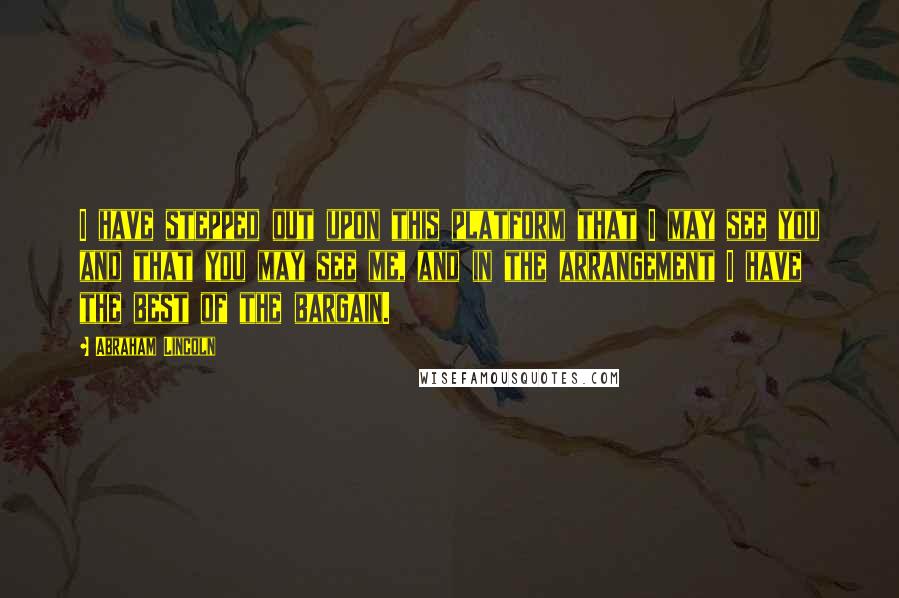 Abraham Lincoln Quotes: I have stepped out upon this platform that I may see you and that you may see me, and in the arrangement I have the best of the bargain.