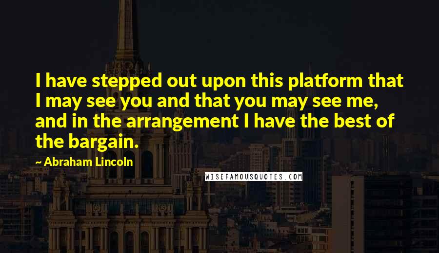 Abraham Lincoln Quotes: I have stepped out upon this platform that I may see you and that you may see me, and in the arrangement I have the best of the bargain.