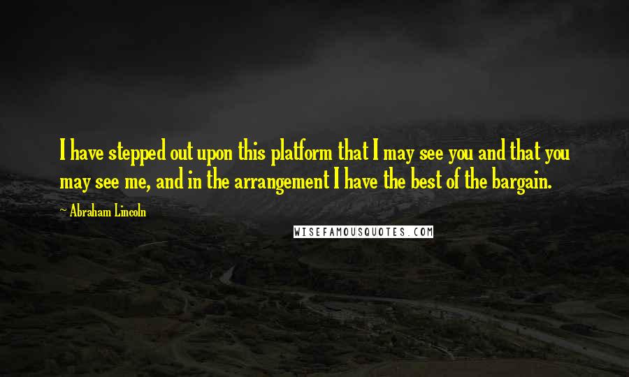 Abraham Lincoln Quotes: I have stepped out upon this platform that I may see you and that you may see me, and in the arrangement I have the best of the bargain.