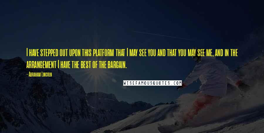 Abraham Lincoln Quotes: I have stepped out upon this platform that I may see you and that you may see me, and in the arrangement I have the best of the bargain.
