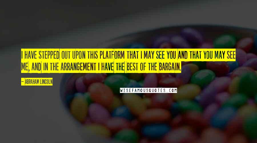 Abraham Lincoln Quotes: I have stepped out upon this platform that I may see you and that you may see me, and in the arrangement I have the best of the bargain.