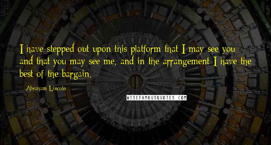 Abraham Lincoln Quotes: I have stepped out upon this platform that I may see you and that you may see me, and in the arrangement I have the best of the bargain.
