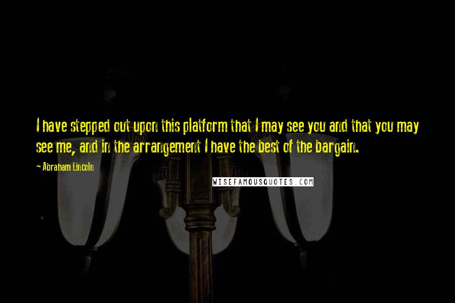Abraham Lincoln Quotes: I have stepped out upon this platform that I may see you and that you may see me, and in the arrangement I have the best of the bargain.