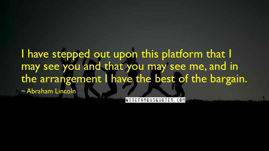 Abraham Lincoln Quotes: I have stepped out upon this platform that I may see you and that you may see me, and in the arrangement I have the best of the bargain.