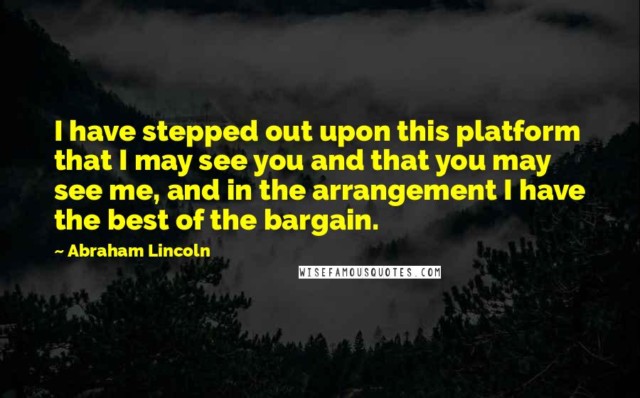 Abraham Lincoln Quotes: I have stepped out upon this platform that I may see you and that you may see me, and in the arrangement I have the best of the bargain.