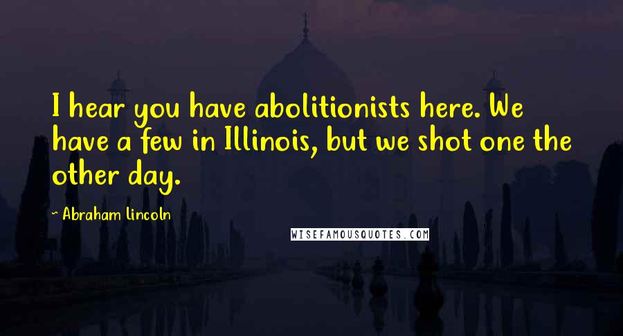 Abraham Lincoln Quotes: I hear you have abolitionists here. We have a few in Illinois, but we shot one the other day.