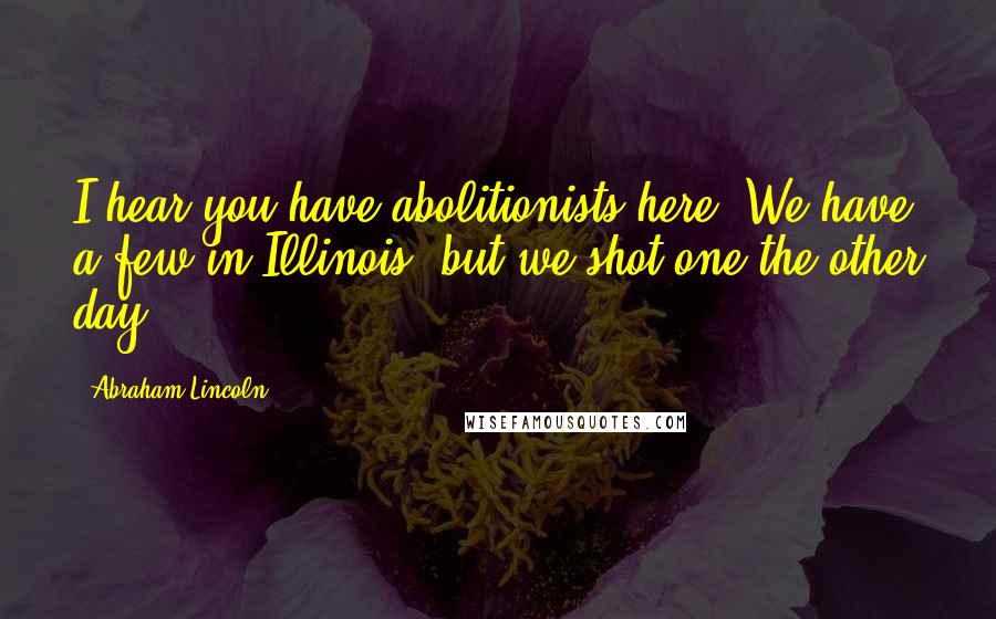 Abraham Lincoln Quotes: I hear you have abolitionists here. We have a few in Illinois, but we shot one the other day.