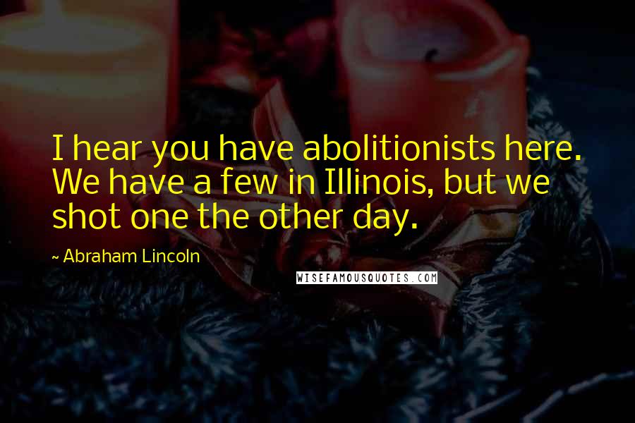 Abraham Lincoln Quotes: I hear you have abolitionists here. We have a few in Illinois, but we shot one the other day.