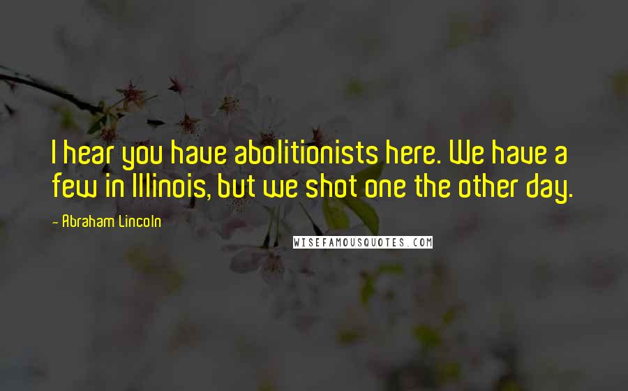 Abraham Lincoln Quotes: I hear you have abolitionists here. We have a few in Illinois, but we shot one the other day.