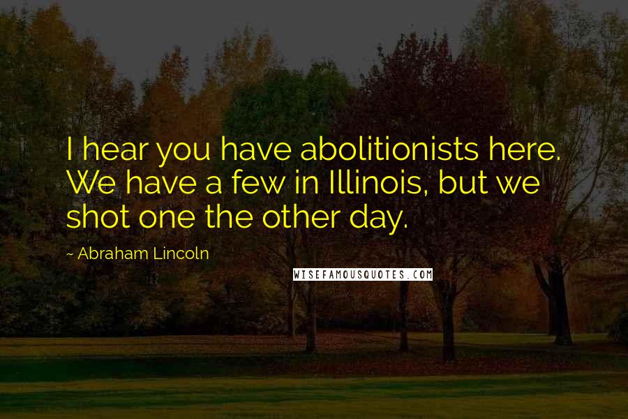 Abraham Lincoln Quotes: I hear you have abolitionists here. We have a few in Illinois, but we shot one the other day.