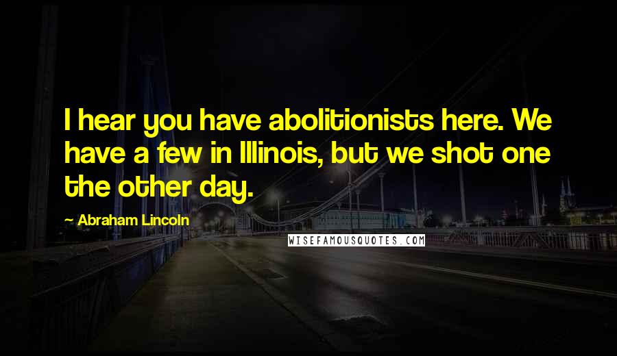 Abraham Lincoln Quotes: I hear you have abolitionists here. We have a few in Illinois, but we shot one the other day.