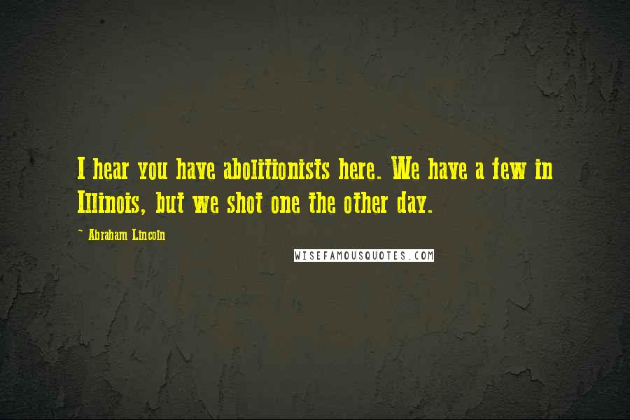 Abraham Lincoln Quotes: I hear you have abolitionists here. We have a few in Illinois, but we shot one the other day.