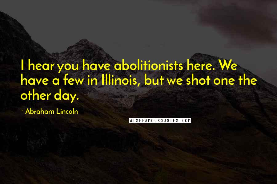 Abraham Lincoln Quotes: I hear you have abolitionists here. We have a few in Illinois, but we shot one the other day.