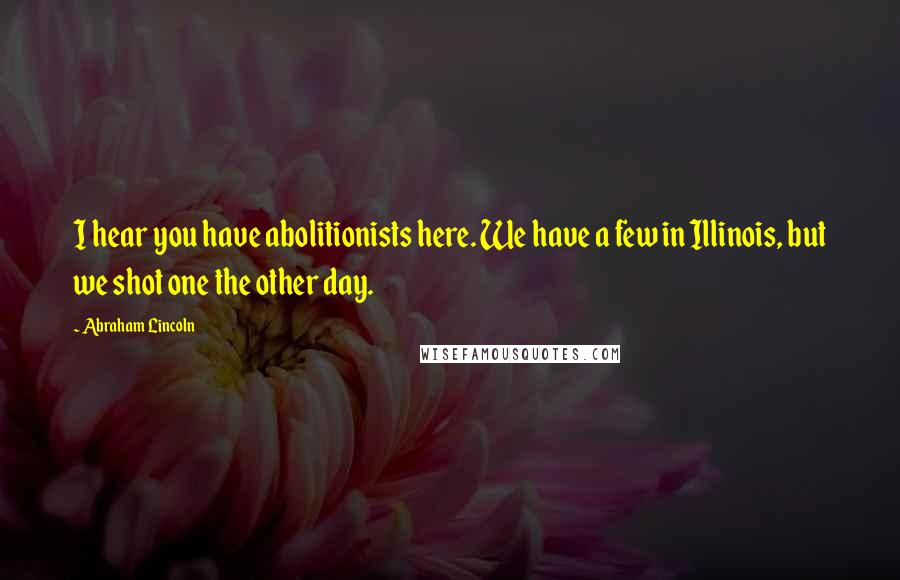 Abraham Lincoln Quotes: I hear you have abolitionists here. We have a few in Illinois, but we shot one the other day.