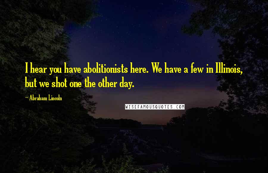 Abraham Lincoln Quotes: I hear you have abolitionists here. We have a few in Illinois, but we shot one the other day.