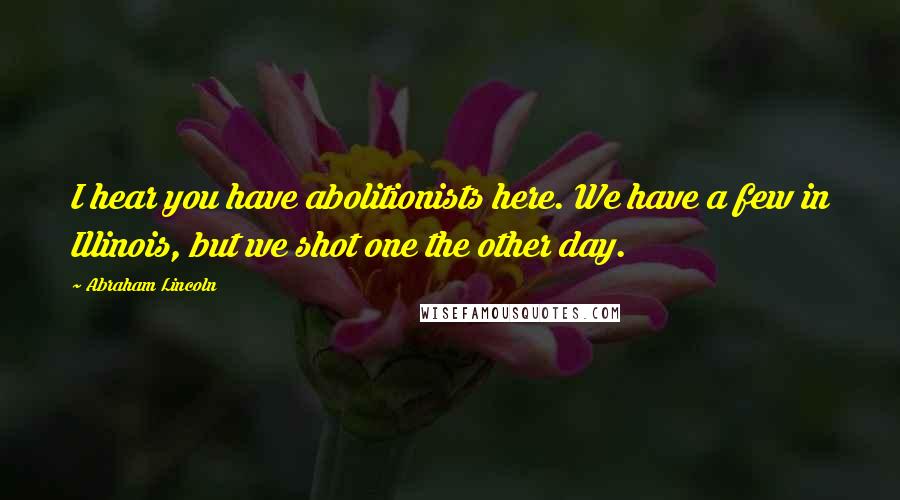 Abraham Lincoln Quotes: I hear you have abolitionists here. We have a few in Illinois, but we shot one the other day.