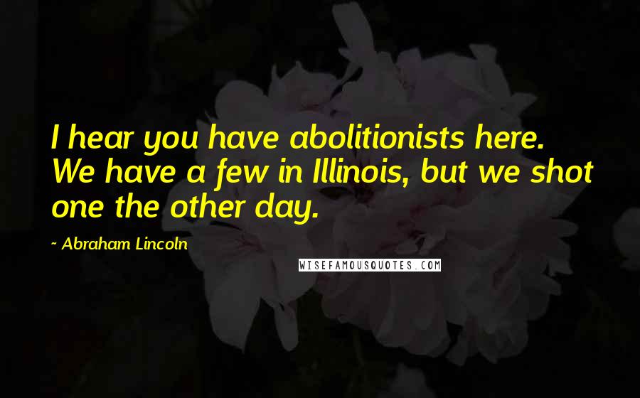 Abraham Lincoln Quotes: I hear you have abolitionists here. We have a few in Illinois, but we shot one the other day.