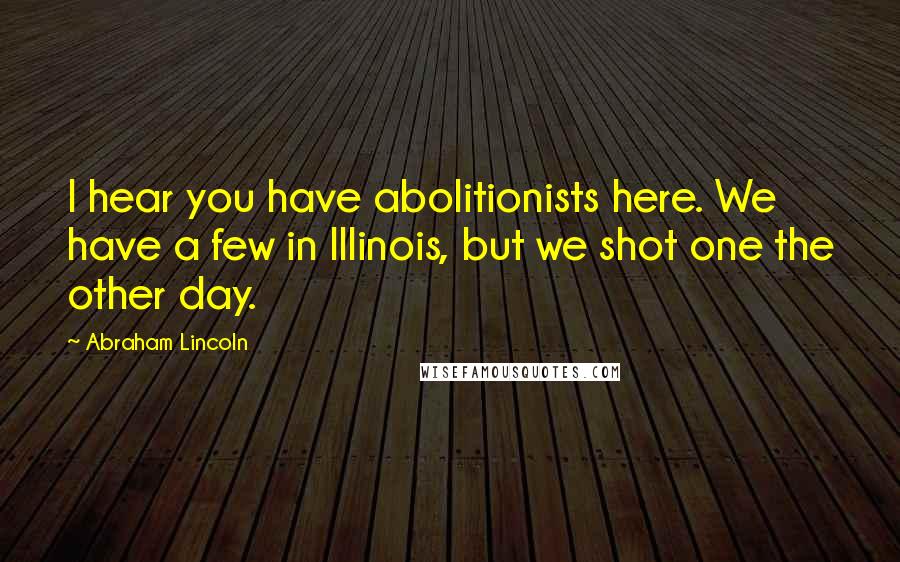 Abraham Lincoln Quotes: I hear you have abolitionists here. We have a few in Illinois, but we shot one the other day.