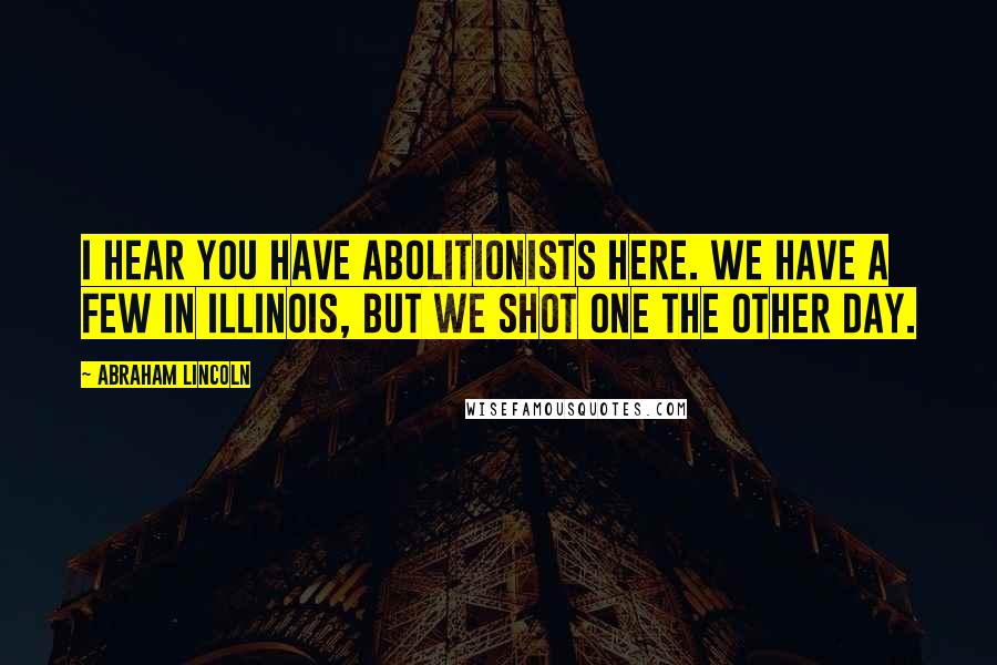 Abraham Lincoln Quotes: I hear you have abolitionists here. We have a few in Illinois, but we shot one the other day.