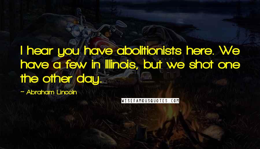 Abraham Lincoln Quotes: I hear you have abolitionists here. We have a few in Illinois, but we shot one the other day.