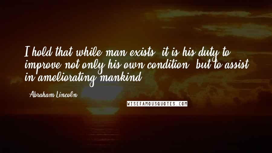 Abraham Lincoln Quotes: I hold that while man exists, it is his duty to improve not only his own condition, but to assist in ameliorating mankind.