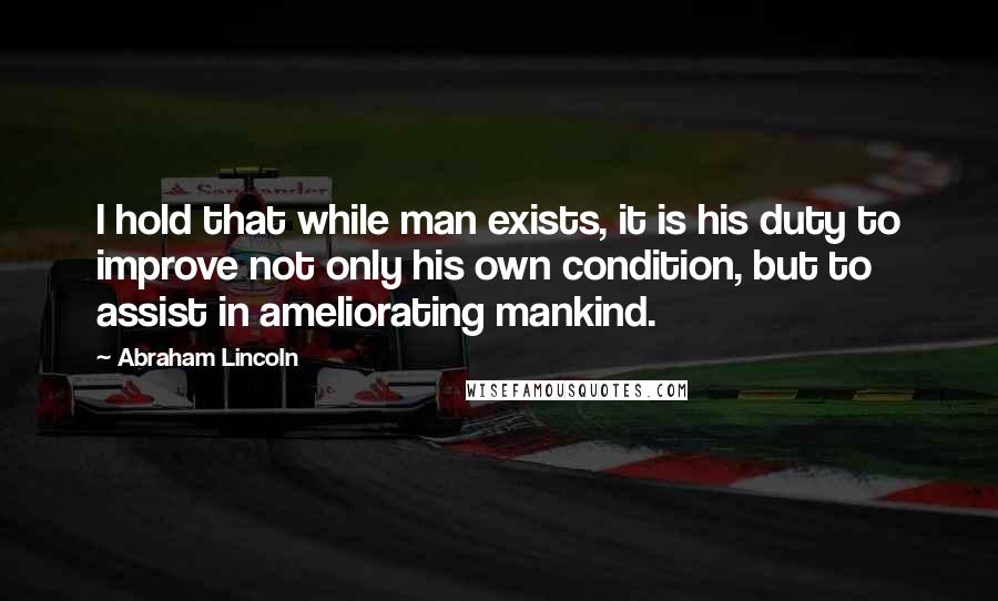 Abraham Lincoln Quotes: I hold that while man exists, it is his duty to improve not only his own condition, but to assist in ameliorating mankind.