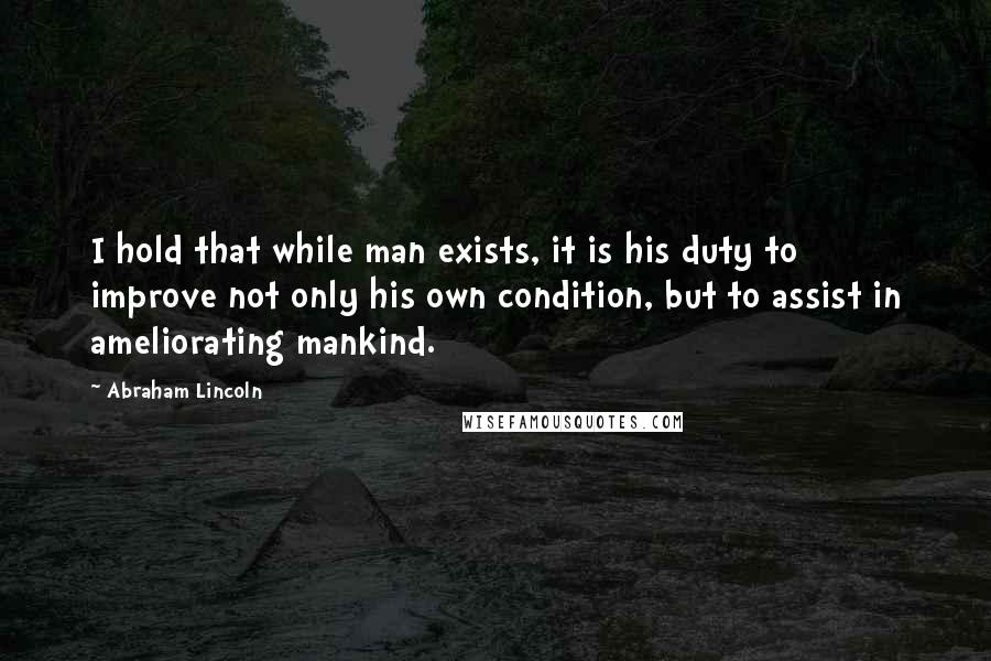 Abraham Lincoln Quotes: I hold that while man exists, it is his duty to improve not only his own condition, but to assist in ameliorating mankind.