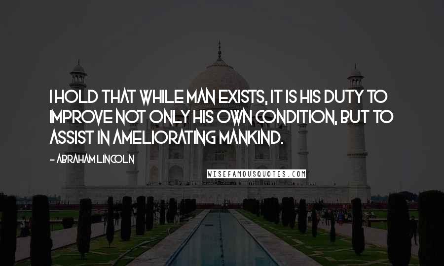 Abraham Lincoln Quotes: I hold that while man exists, it is his duty to improve not only his own condition, but to assist in ameliorating mankind.