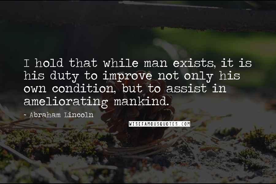 Abraham Lincoln Quotes: I hold that while man exists, it is his duty to improve not only his own condition, but to assist in ameliorating mankind.