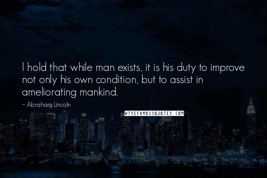 Abraham Lincoln Quotes: I hold that while man exists, it is his duty to improve not only his own condition, but to assist in ameliorating mankind.