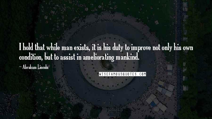 Abraham Lincoln Quotes: I hold that while man exists, it is his duty to improve not only his own condition, but to assist in ameliorating mankind.
