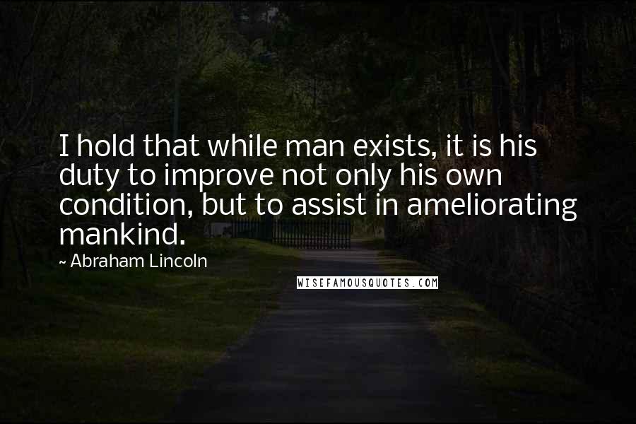 Abraham Lincoln Quotes: I hold that while man exists, it is his duty to improve not only his own condition, but to assist in ameliorating mankind.