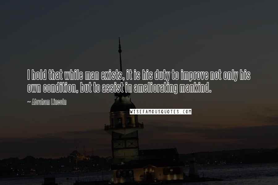 Abraham Lincoln Quotes: I hold that while man exists, it is his duty to improve not only his own condition, but to assist in ameliorating mankind.