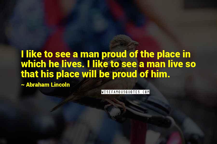 Abraham Lincoln Quotes: I like to see a man proud of the place in which he lives. I like to see a man live so that his place will be proud of him.