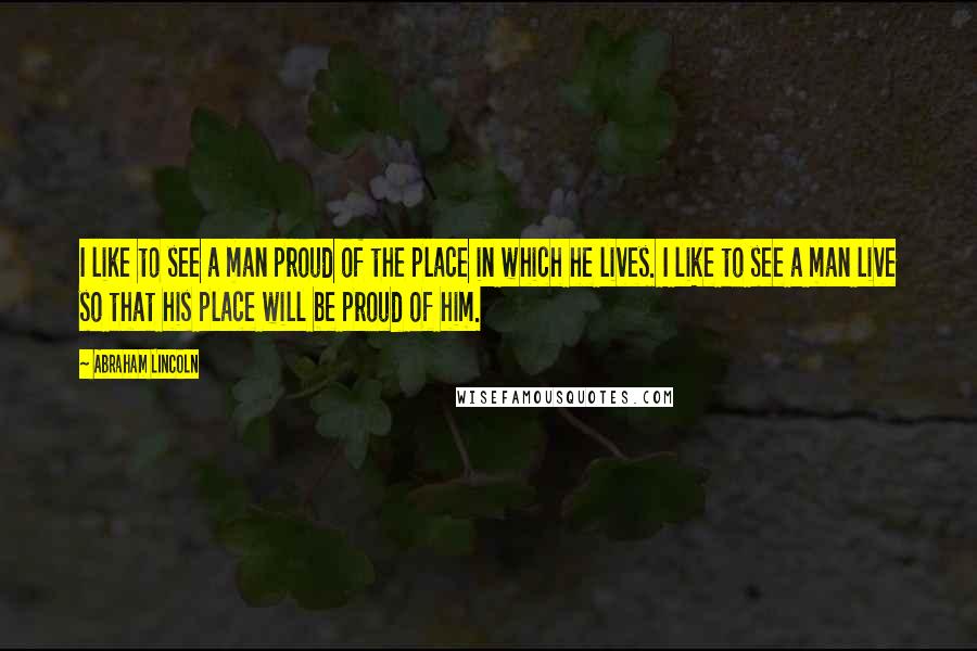 Abraham Lincoln Quotes: I like to see a man proud of the place in which he lives. I like to see a man live so that his place will be proud of him.