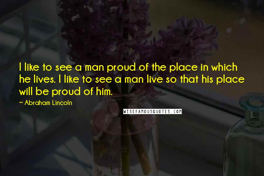 Abraham Lincoln Quotes: I like to see a man proud of the place in which he lives. I like to see a man live so that his place will be proud of him.