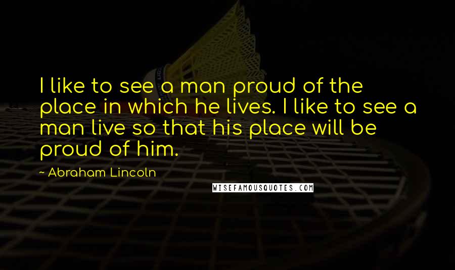 Abraham Lincoln Quotes: I like to see a man proud of the place in which he lives. I like to see a man live so that his place will be proud of him.