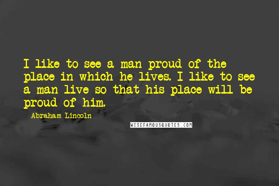 Abraham Lincoln Quotes: I like to see a man proud of the place in which he lives. I like to see a man live so that his place will be proud of him.