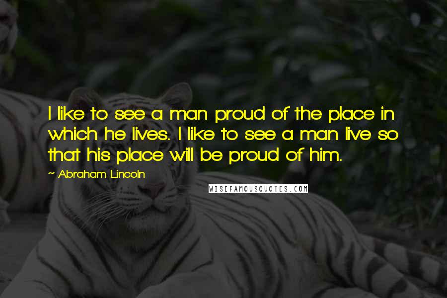 Abraham Lincoln Quotes: I like to see a man proud of the place in which he lives. I like to see a man live so that his place will be proud of him.