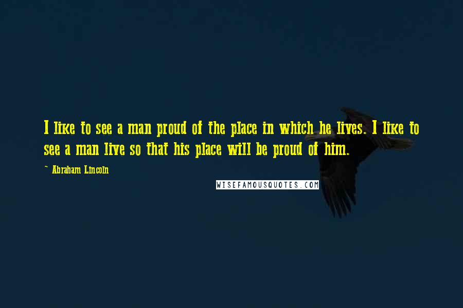 Abraham Lincoln Quotes: I like to see a man proud of the place in which he lives. I like to see a man live so that his place will be proud of him.